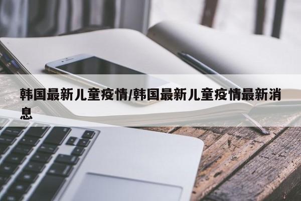 韩国最新儿童疫情/韩国最新儿童疫情最新消息