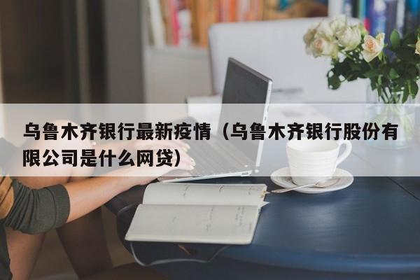 乌鲁木齐银行最新疫情（乌鲁木齐银行股份有限公司是什么网贷）