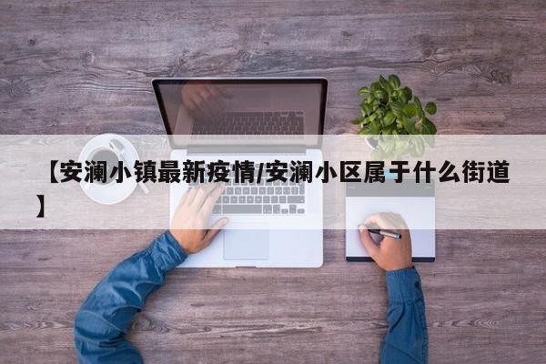 【安澜小镇最新疫情/安澜小区属于什么街道】