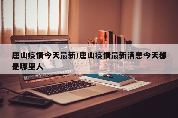 唐山疫情今天最新/唐山疫情最新消息今天都是哪里人