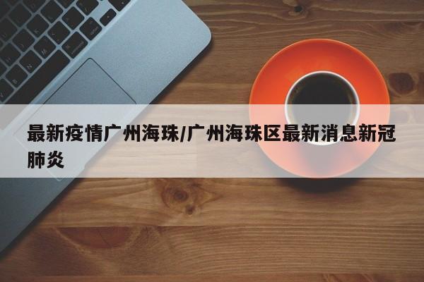 最新疫情广州海珠/广州海珠区最新消息新冠肺炎