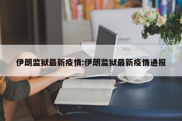 伊朗监狱最新疫情:伊朗监狱最新疫情通报