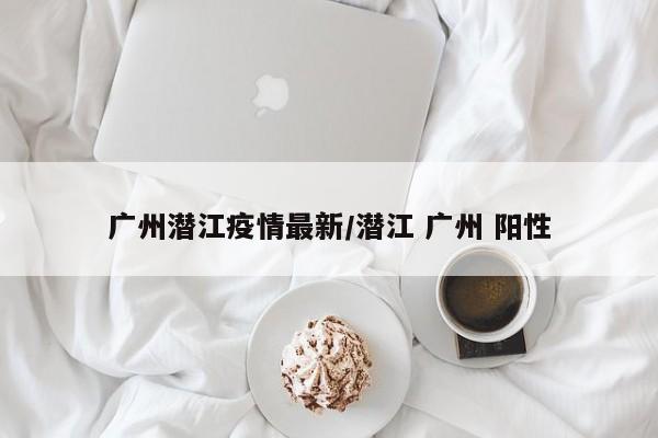 广州潜江疫情最新/潜江 广州 阳性