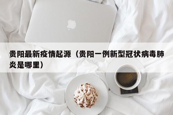 贵阳最新疫情起源（贵阳一例新型冠状病毒肺炎是哪里）