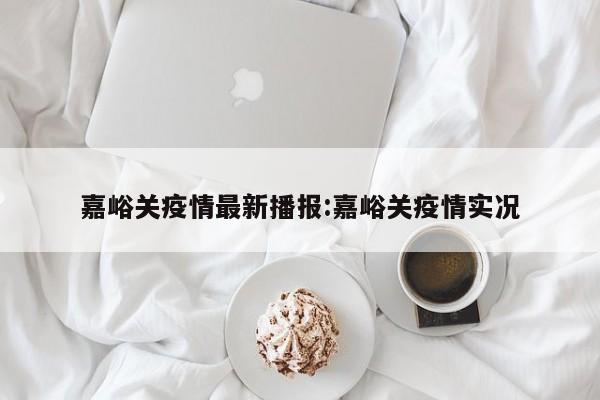 嘉峪关疫情最新播报:嘉峪关疫情实况