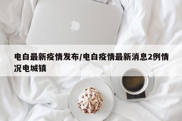 电白最新疫情发布/电白疫情最新消息2例情况电城镇