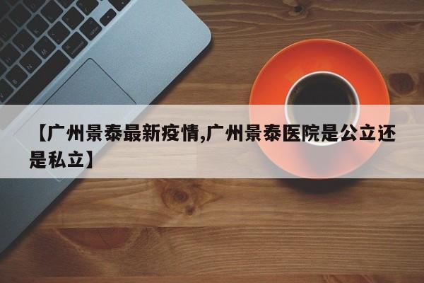【广州景泰最新疫情,广州景泰医院是公立还是私立】