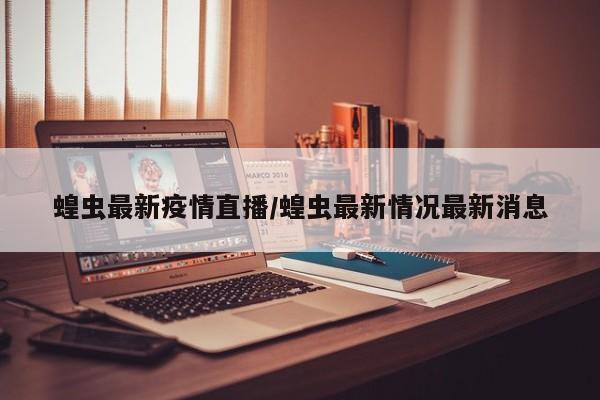 蝗虫最新疫情直播/蝗虫最新情况最新消息