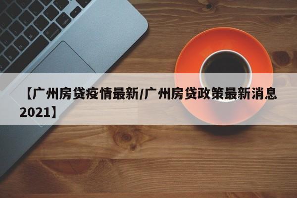 【广州房贷疫情最新/广州房贷政策最新消息2021】