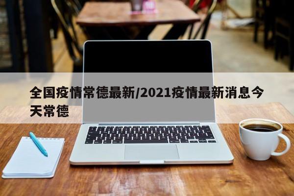 全国疫情常德最新/2021疫情最新消息今天常德