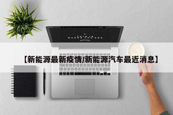 【新能源最新疫情/新能源汽车最近消息】