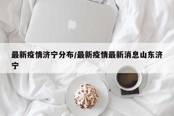 最新疫情济宁分布/最新疫情最新消息山东济宁