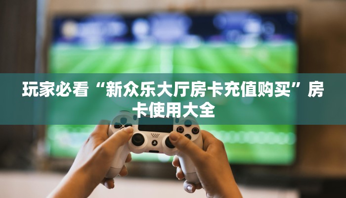 玩家必看“新众乐大厅房卡充值购买”房卡使用大全