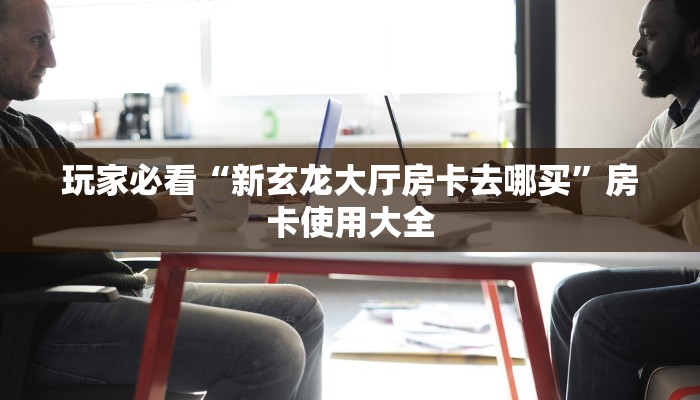 玩家必看“新玄龙大厅房卡去哪买”房卡使用大全